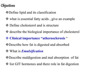 Objectives
Define lipid and its classification
 what is essential fatty acids , give an example
 Define cholesterol and is structure
 describe the biological importance of cholesterol
 Clinical importance “atherosclerosis “
Describe how fat is digested and absorbed
 What is Emulsification
Describe maldigestion and mal absorption of fat
 list GIT hormones and there role in fat digestion
 