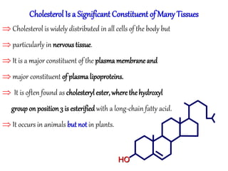 Cholesterol Is a Significant Constituent of Many Tissues
 Cholesterol is widely distributed in all cells of the body but
 particularly in nervous tissue.
 It is a major constituent of the plasma membrane and
 major constituent of plasma lipoproteins.
 It is often found as cholesteryl ester, wherethehydroxyl
groupon position 3 is esterified with a long-chain fatty acid.
 It occurs in animals but not in plants.
HO
 