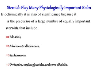 Steroids Play Many Physiologically Important Roles
Biochemically it is also of significance because it
is the precursor of a large number of equally important
steroids that include
Bile acids,
Adrenocorticalhormones,
Sex hormones,
D vitamins, cardiac glycosides, and some alkaloids.
 