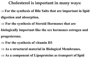  For the synthesis of Bile Salts that are important in lipid
digestion and absorption.
 For the synthesis of Steroid Hormones that are
biologically important like the sex hormones estrogen and
progesterone.
 For the synthesis of vitamin D3
 As a structural material in Biological Membranes.
 As a component of Lipoproteins as transport of lipid
Cholesterol is important in many ways:
 