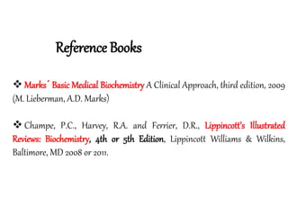 Reference Books
 Marks´ Basic Medical Biochemistry A Clinical Approach, third edition, 2009
(M. Lieberman, A.D. Marks)
 Champe, P.C., Harvey, R.A. and Ferrier, D.R., Lippincott’s Illustrated
Reviews: Biochemistry, 4th or 5th Edition, Lippincott Williams & Wilkins,
Baltimore, MD 2008 or 2011.
 