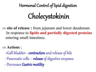 Hormonal Control of lipid digestion
Cholecystokinin
 site of release : from jejunum and lower duodenum
In response to lipids and partially digested proteins
entering small intestines.
 Actions ;
-Gall bladder-- contraction and release of bile
- Pancreatic cells -- release of digestive enzymes
- Decreases Gastricmotility
 