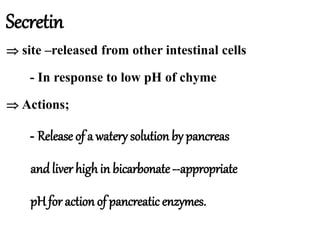 Secretin
 site –released from other intestinal cells
- In response to low pH of chyme
 Actions;
- Release of a watery solution by pancreas
and liver highin bicarbonate--appropriate
pHfor action of pancreatic enzymes.
 