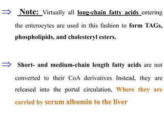  Note: Virtually all long-chain fatty acids entering
the enterocytes are used in this fashion to form TAGs,
phospholipids, and cholesteryl esters.
 Short- and medium-chain length fatty acids are not
converted to their CoA derivatives Instead, they are
released into the portal circulation,
 