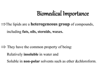 Biomedical Importance
The lipids are a heterogeneous group of compounds,
including fats, oils, steroids, waxes.
 They have the common property of being:
Relatively insoluble in water and
Soluble in non-polar solvents such as ether &chloroform.
 