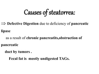 Causes of steatorrea:
 Defective Digestion due to deficiency of pancreatic
lipase
as a result of chronic pancreatits,obstruction of
pancreatic
duct by tumors .
Fecal fat is mostly undigested TAGs.
 