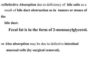 Defective Absorption due to deficiency of bile salts as a
result of bile duct obstruction as in tumors or stones of
the
bile duct.
Fecal fat is in the form of 2-monoacylglycerol.
 Also absorption may be due to defective intestinal
mucosal cells (by surgical removal).
 