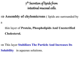  Assembly of chylomicrons ( lipids are surrounded by
a
thin layer of Protein, Phospholipids And Unesterified
Cholesterol.
 This layer Stabilizes The Particle And Increases Its
Solubility in aqueous solutions.
7th Secretion of lipids from
intestinal mucosal cells.
 