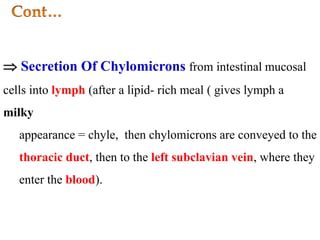  Secretion Of Chylomicrons from intestinal mucosal
cells into lymph (after a lipid- rich meal ( gives lymph a
milky
appearance = chyle, then chylomicrons are conveyed to the
thoracic duct, then to the left subclavian vein, where they
enter the blood).
 