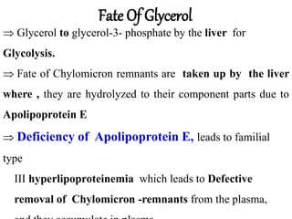  Glycerol to glycerol-3- phosphate by the liver for
Glycolysis.
 Fate of Chylomicron remnants are taken up by the liver
where , they are hydrolyzed to their component parts due to
Apolipoprotein E
 Deficiency of Apolipoprotein E, leads to familial
type
III hyperlipoproteinemia which leads to Defective
removal of Chylomicron -remnants from the plasma,
Fate Of Glycerol
 