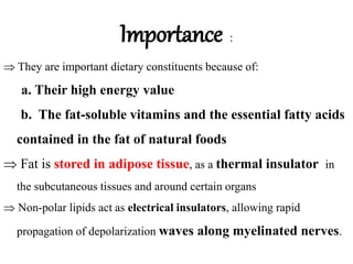 Importance :
 They are important dietary constituents because of:
a. Their high energy value
b. The fat-soluble vitamins and the essential fatty acids
contained in the fat of natural foods
 Fat is stored in adipose tissue, as a thermal insulator in
the subcutaneous tissues and around certain organs
 Non-polar lipids act as electrical insulators, allowing rapid
propagation of depolarization waves along myelinated nerves.
 