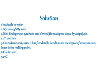Solution
1.Insoluble in water
2.Glycerol+3fattyacid
3.Diet, Endogenous synthesis and derivedfromadiposetissue by adipolysis.
4.3rd position
5.Timnodonicacid, since it has five double bonds; more the degree of unsaturation,
lesser is the melting point.
6.Elaidic acid
7.27C
 
