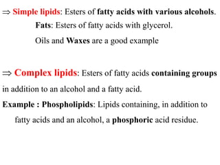  Simple lipids: Esters of fatty acids with various alcohols.
Fats: Esters of fatty acids with glycerol.
Oils and Waxes are a good example
 Complex lipids: Esters of fatty acids containing groups
in addition to an alcohol and a fatty acid.
Example : Phospholipids: Lipids containing, in addition to
fatty acids and an alcohol, a phosphoric acid residue.
 