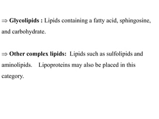  Glycolipids : Lipids containing a fatty acid, sphingosine,
and carbohydrate.
 Other complex lipids: Lipids such as sulfolipids and
aminolipids. Lipoproteins may also be placed in this
category.
 
