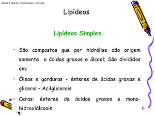 Denise E. Moritz – Bromatologia - Nutrição
11
Lipídeos Simples
• São compostos que por hidrólise dão origem
somente a ácidos graxos e álcool; São divididos
em:
• Óleos e gorduras - ésteres de ácidos graxos e
glicerol – Acilglicerois
• Ceras: ésteres de ácidos graxos e mono-
hidroxiálcoois.
Lipídeos
 