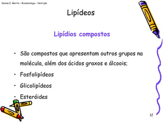 Denise E. Moritz – Bromatologia - Nutrição
12
Lipídios compostos
• São compostos que apresentam outros grupos na
molécula, além dos ácidos graxos e álcoois;
• Fosfolipídeos
• Glicolipídeos
• Esteróides
Lipídeos
 