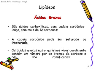 Denise E. Moritz – Bromatologia - Nutrição
13
Ácidos GraxosÁcidos Graxos
• São ácidos carboxílicos, com cadeia carbônica
longa, com mais de 12 carbonos;
• A cadeia carbônica pode ser saturada ou
insaturada;
• Os ácidos graxos nos organismos vivos geralmente
contém um número par de átomos de carbono e
não são ramificados;
Lipídeos
 