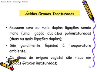 Denise E. Moritz – Bromatologia - Nutrição
15
Ácidos Graxos Insaturados
• Possuem uma ou mais duplas ligações sendo
mono (uma ligação dupla)ou poliinsaturados
(duas ou mais ligações duplas);
• São geralmente líquidos à temperatura
ambiente;
• Os óleos de origem vegetal são ricos em
Ácidos Graxos insaturados;
 