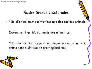 Denise E. Moritz – Bromatologia - Nutrição
16
Ácidos Graxos Insaturados
• Não são facilmente sintetizados pelos tecidos animais;
• Devem ser ingeridos através dos alimentos;
• São essenciais ao organismo porque serve de matéria
prima para a síntese de prostaglandinas;
 