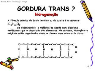 Denise E. Moritz – Bromatologia - Nutrição
18
GORDURA TRANS ?GORDURA TRANS ?
hidrogenaçãohidrogenação
A fórmula química do ácido linoléico ou do azeite é a seguinte:
C18H32O2.
Se desenharmos a molécula do azeite num diagrama
verificamos que a disposição dos elementos de carbono, hidrogênio e
oxigênio estão organizadas como se fossem uma estrada de ferro.
 