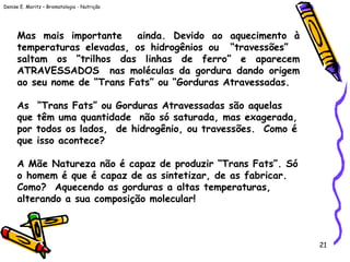 Denise E. Moritz – Bromatologia - Nutrição
21
Mas mais importante ainda. Devido ao aquecimento à
temperaturas elevadas, os hidrogênios ou “travessões”
saltam os “trilhos das linhas de ferro” e aparecem
ATRAVESSADOS nas moléculas da gordura dando origem
ao seu nome de “Trans Fats” ou “Gorduras Atravessadas.
 
As “Trans Fats” ou Gorduras Atravessadas são aquelas
que têm uma quantidade não só saturada, mas exagerada,
por todos os lados, de hidrogênio, ou travessões. Como é
que isso acontece?
A Mãe Natureza não é capaz de produzir “Trans Fats”. Só
o homem é que é capaz de as sintetizar, de as fabricar.
Como? Aquecendo as gorduras a altas temperaturas,
alterando a sua composição molecular!
 