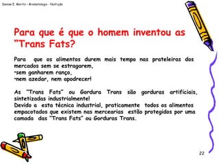 Denise E. Moritz – Bromatologia - Nutrição
22
Para que é que o homem inventou as
“Trans Fats?
 
Para que os alimentos durem mais tempo nas prateleiras dos
mercados sem se estragarem,
•sem ganharem ranço,
•nem azedar, nem apodrecer!
As “Trans Fats” ou Gordura Trans são gorduras artificiais,
sintetizadas industrialmente!
Devido a esta técnica industrial, praticamente todos os alimentos
empacotados que existem nas mercearias estão protegidos por uma
camada das “Trans Fats” ou Gorduras Trans.
 