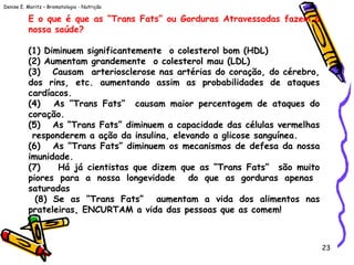 Denise E. Moritz – Bromatologia - Nutrição
23
E o que é que as “Trans Fats” ou Gorduras Atravessadas fazem à
nossa saúde?
 
(1) Diminuem significantemente o colesterol bom (HDL)
(2) Aumentam grandemente o colesterol mau (LDL)
(3)   Causam arteriosclerose nas artérias do coração, do cérebro,
dos rins, etc. aumentando assim as probabilidades de ataques
cardíacos. 
(4)   As “Trans Fats” causam maior percentagem de ataques do
coração.
(5)   As “Trans Fats” diminuem a capacidade das células vermelhas
responderem a ação da insulina, elevando a glicose sanguínea. 
(6)   As “Trans Fats” diminuem os mecanismos de defesa da nossa
imunidade.
(7)   Há já cientistas que dizem que as “Trans Fats” são muito
piores para a nossa longevidade do que as gorduras apenas
saturadas
(8) Se as “Trans Fats” aumentam a vida dos alimentos nas
prateleiras, ENCURTAM a vida das pessoas que as comem! 
 