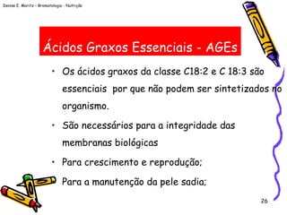 Denise E. Moritz – Bromatologia - Nutrição
26
Ácidos Graxos Essenciais - AGEs
• Os ácidos graxos da classe C18:2 e C 18:3 são
essenciais por que não podem ser sintetizados no
organismo.
• São necessários para a integridade das
membranas biológicas
• Para crescimento e reprodução;
• Para a manutenção da pele sadia;
 
