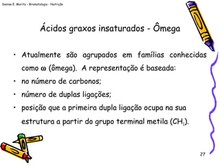 Denise E. Moritz – Bromatologia - Nutrição
27
Ácidos graxos insaturados - Ômega
• Atualmente são agrupados em famílias conhecidas
como ω (ômega). A representação é baseada:
• no número de carbonos;
• número de duplas ligações;
• posição que a primeira dupla ligação ocupa na sua
estrutura a partir do grupo terminal metila (CH3).
 