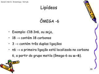 Denise E. Moritz – Bromatologia - Nutrição
28
ÔMEGA -6
• Exemplo: C18:3n6, ou seja,
• 18 → contém 18 carbonos
• 3 → contém três duplas ligações
• n6 → a primeira ligação está localizada no carbono
6, a partir do grupo metila (ômega-6 ou ω-6).
Lipídeos
 