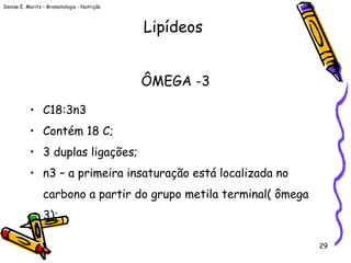 Denise E. Moritz – Bromatologia - Nutrição
29
ÔMEGA -3
• C18:3n3
• Contém 18 C;
• 3 duplas ligações;
• n3 – a primeira insaturação está localizada no
carbono a partir do grupo metila terminal( ômega
3);
Lipídeos
 