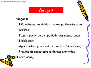 Denise E. Moritz – Bromatologia - Nutrição
31
Ômega 3
Funções:
• Dão origem aos ácidos graxos poliinsaturados
(AGPI);
• Fazem parte da composição das membranas
biológicas;
• Apresentam propriedades antiinflamatórias;
• Previne doenças coronarianas( arritmias
cardíacas);
 