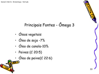 Denise E. Moritz – Bromatologia - Nutrição
33
Principais Fontes - Ômega 3
• Óleos vegetais:
• Óleo de soja -7%
• Óleo de canola-10%
• Peixes (C 20:5)
• Óleo de peixe(C 22:6)
 