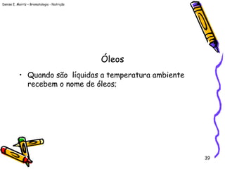 Denise E. Moritz – Bromatologia - Nutrição
39
Óleos
• Quando são líquidas a temperatura ambiente
recebem o nome de óleos;
 