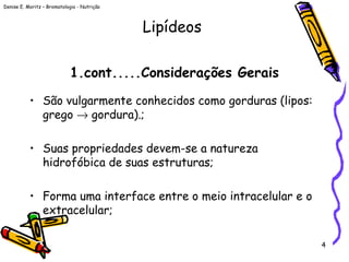 Denise E. Moritz – Bromatologia - Nutrição
4
1.cont.....Considerações Gerais
• São vulgarmente conhecidos como gorduras (lipos:
grego → gordura).;
• Suas propriedades devem-se a natureza
hidrofóbica de suas estruturas;
• Forma uma interface entre o meio intracelular e o
extracelular;
Lipídeos
 