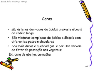 Denise E. Moritz – Bromatologia - Nutrição
40
Ceras
• são ésteres derivados de ácidos graxos e álcoois
de cadeia longa.
• São misturas complexas de ácidos e álcoois com
diferentes pesos moleculares
• São mais duras e quebradiças e por isso servem
de fator de proteção nos vegetais;
Ex. cera de abelha, carnaúba
 
