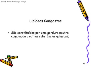 Denise E. Moritz – Bromatologia - Nutrição
41
Lipídeos Compostos
• São constituídos por uma gordura neutra
combinada a outras substâncias químicas;
 