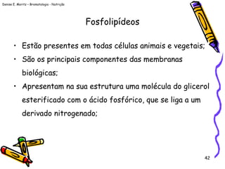 Denise E. Moritz – Bromatologia - Nutrição
42
Fosfolipídeos
• Estão presentes em todas células animais e vegetais;
• São os principais componentes das membranas
biológicas;
• Apresentam na sua estrutura uma molécula do glicerol
esterificado com o ácido fosfórico, que se liga a um
derivado nitrogenado;
 