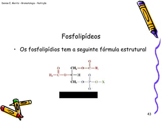 Denise E. Moritz – Bromatologia - Nutrição
43
Fosfolipídeos
• Os fosfolipídios tem a seguinte fórmula estrutural
 