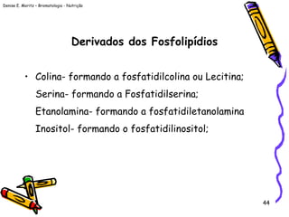 Denise E. Moritz – Bromatologia - Nutrição
44
Derivados dos Fosfolipídios
• Colina- formando a fosfatidilcolina ou Lecitina;
Serina- formando a Fosfatidilserina;
Etanolamina- formando a fosfatidiletanolamina
Inositol- formando o fosfatidilinositol;
 