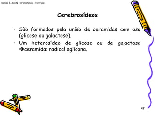 Denise E. Moritz – Bromatologia - Nutrição
47
Cerebrosídeos
• São formados pela união de ceramidas com ose
(glicose ou galactose).
• Um heterosídeo de glicose ou de galactose
ceramida: radical aglicona.
 