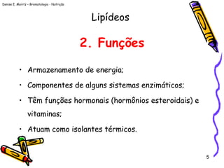 Denise E. Moritz – Bromatologia - Nutrição
5
2. Funções
• Armazenamento de energia;
• Componentes de alguns sistemas enzimáticos;
• Têm funções hormonais (hormônios esteroidais) e
vitaminas;
• Atuam como isolantes térmicos.
Lipídeos
 