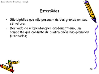 Denise E. Moritz – Bromatologia - Nutrição
50
Esteróides
• São Lipídios que não possuem ácidos graxos em sua
estrutura.
• Derivado do iclopentanoperidrofenantreno, um
composto que consiste de quatro anéis não-planares
fusionados;
 