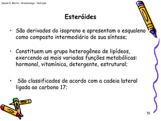 Denise E. Moritz – Bromatologia - Nutrição
51
Esteróides
• São derivados do isopreno e apresentam o esqualeno
como composto intermediário de sua síntese;
• Constituem um grupo heterogêneo de lipídeos,
exercendo as mais variadas funções metabólicas:
hormonal, vitamínica, detergente, estrutural;
• São classificados de acordo com a cadeia lateral
ligada ao carbono 17;
 