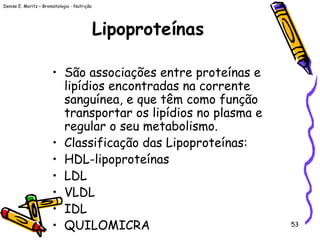 Denise E. Moritz – Bromatologia - Nutrição
53
Lipoproteínas
• São associações entre proteínas e
lipídios encontradas na corrente
sanguínea, e que têm como função
transportar os lipídios no plasma e
regular o seu metabolismo.
• Classificação das Lipoproteínas:
• HDL-lipoproteínas
• LDL
• VLDL
• IDL
• QUILOMICRA
 