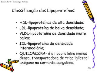 Denise E. Moritz – Bromatologia - Nutrição
55
Classificação das Lipoproteínas:
• HDL-lipoproteínas de alta densidade;
• LDL-lipoproteína de baixa densidade;
• VLDL-lipoptoteína de densidade muito
baixa;
• IDL-lipoproteína de densidade
intermediária;
• QUILOMICRA- é a lipoproteína menos
densa, transportadora de triacilglicerol
exógeno na corrente sanguínea;
 