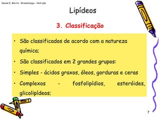 Denise E. Moritz – Bromatologia - Nutrição
7
3. Classificação
• São classificados de acordo com a natureza
química;
• São classificados em 2 grandes grupos:
• Simples - ácidos graxos, óleos, gorduras e ceras
• Complexos - fosfolipídios, esteróides,
glicolipídeos;
Lipídeos
 