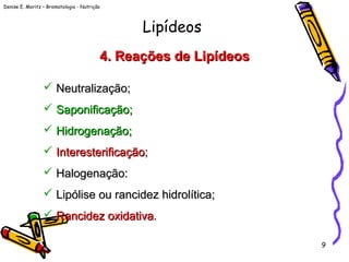 Denise E. Moritz – Bromatologia - Nutrição
9
4. Reações de Lipídeos4. Reações de Lipídeos
 Neutralização;Neutralização;
 SaponificaçãoSaponificação;;
 HidrogenaçãoHidrogenação;;
 InteresterificaçãoInteresterificação;;
 Halogenação:Halogenação:
 Lipólise ou rancidez hidrolítica;Lipólise ou rancidez hidrolítica;
 Rancidez oxidativaRancidez oxidativa..
Lipídeos
 