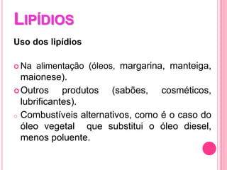 LIPÍDIOS
Uso dos lipídios
 Na alimentação (óleos, margarina, manteiga,
maionese).
Outros produtos (sabões, cosméticos,
lubrificantes).
o Combustíveis alternativos, como é o caso do
óleo vegetal que substitui o óleo diesel,
menos poluente.
 