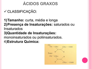 ÁCIDOS GRAXOS
 CLASSIFICAÇÃO:
1)Tamanho: curta, média e longa
2)Presença de Insaturações: saturados ou
Insaturados
3)Quantidade de Insaturações:
monoinsaturados ou poliinsaturados.
4)Estrutura Química:
 